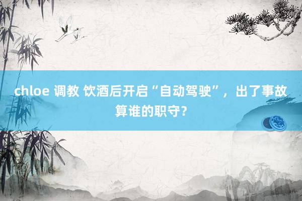 chloe 调教 饮酒后开启“自动驾驶”，出了事故算谁的职守？