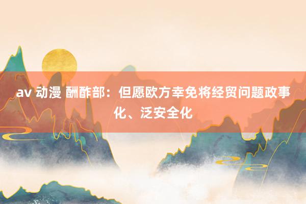 av 动漫 酬酢部：但愿欧方幸免将经贸问题政事化、泛安全化