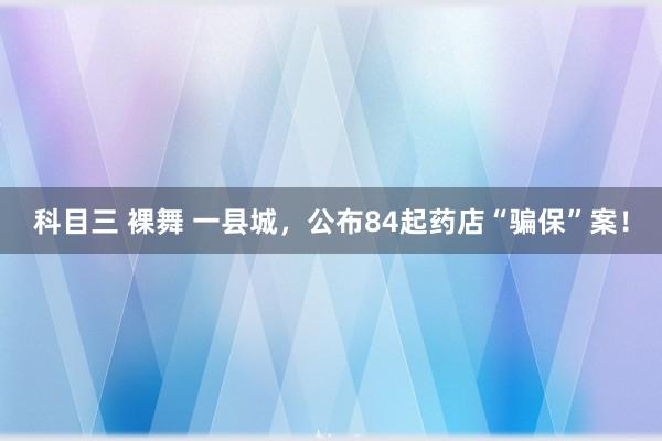 科目三 裸舞 一县城，公布84起药店“骗保”案！