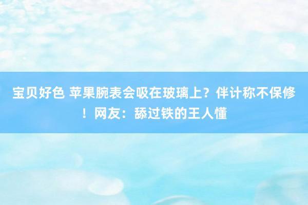 宝贝好色 苹果腕表会吸在玻璃上？伴计称不保修！网友：舔过铁的王人懂