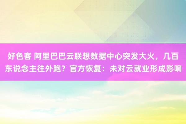 好色客 阿里巴巴云联想数据中心突发大火，几百东说念主往外跑？官方恢复：未对云就业形成影响