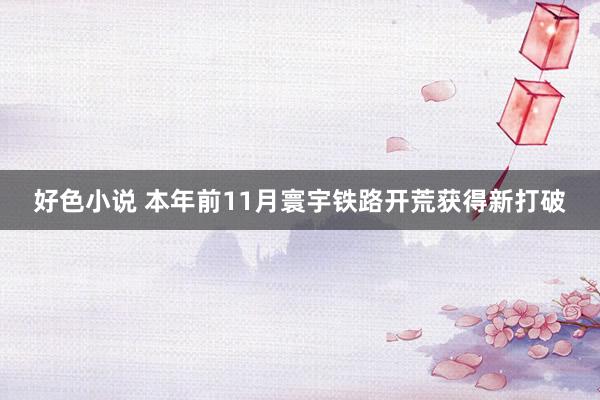 好色小说 本年前11月寰宇铁路开荒获得新打破
