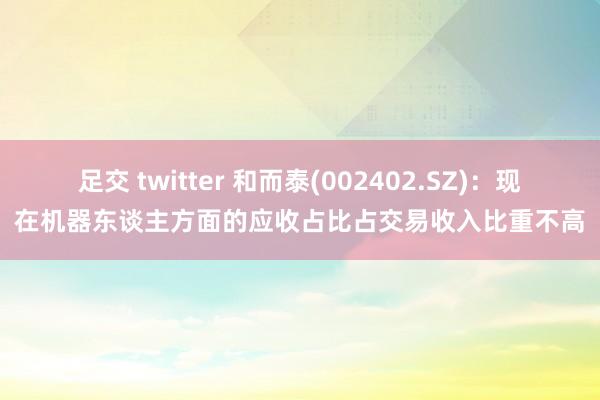 足交 twitter 和而泰(002402.SZ)：现在机器东谈主方面的应收占比占交易收入比重不高