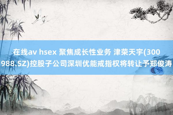在线av hsex 聚焦成长性业务 津荣天宇(300988.SZ)控股子公司深圳优能戒指权将转让予郑俊涛