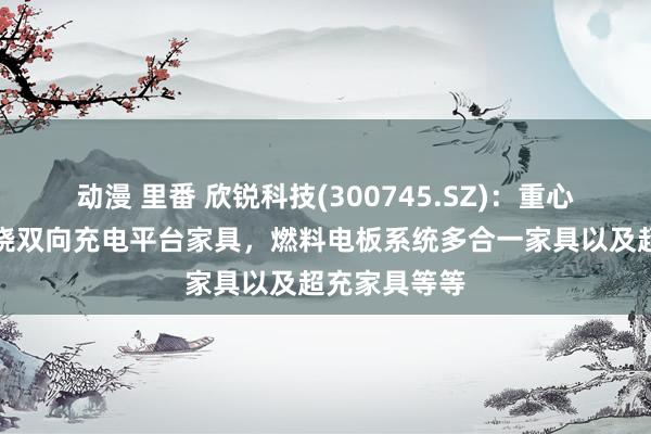 动漫 里番 欣锐科技(300745.SZ)：重心研发阵势围绕双向充电平台家具，燃料电板系统多合一家具以及超充家具等等
