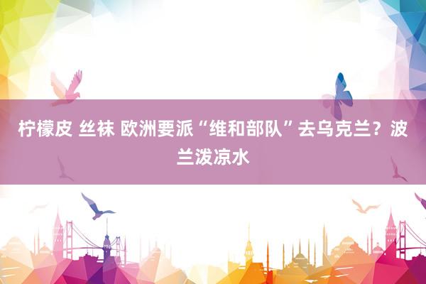 柠檬皮 丝袜 欧洲要派“维和部队”去乌克兰？波兰泼凉水