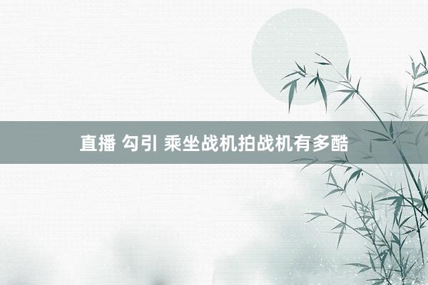 直播 勾引 乘坐战机拍战机有多酷