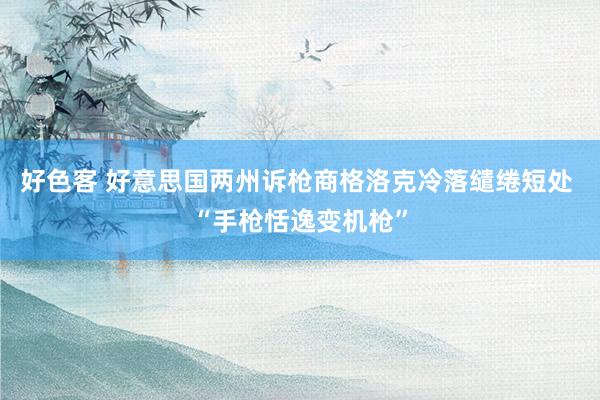 好色客 好意思国两州诉枪商格洛克冷落缱绻短处 “手枪恬逸变机枪”