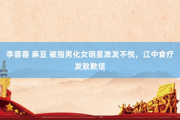 李蓉蓉 麻豆 被指男化女明星激发不悦，江中食疗发致歉信