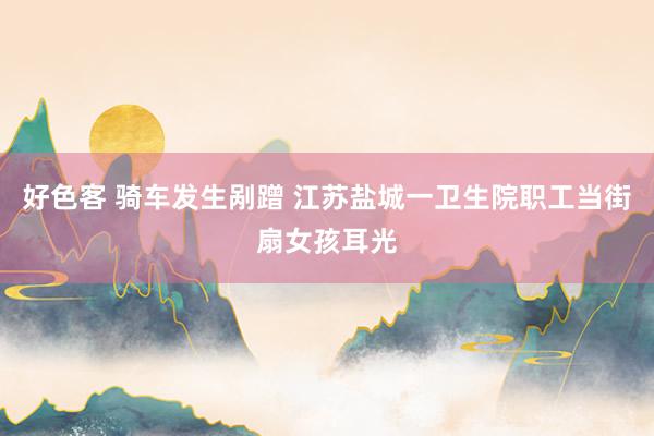好色客 骑车发生剐蹭 江苏盐城一卫生院职工当街扇女孩耳光