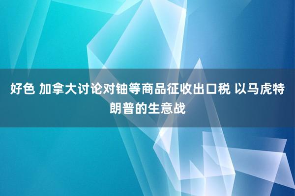 好色 加拿大讨论对铀等商品征收出口税 以马虎特朗普的生意战
