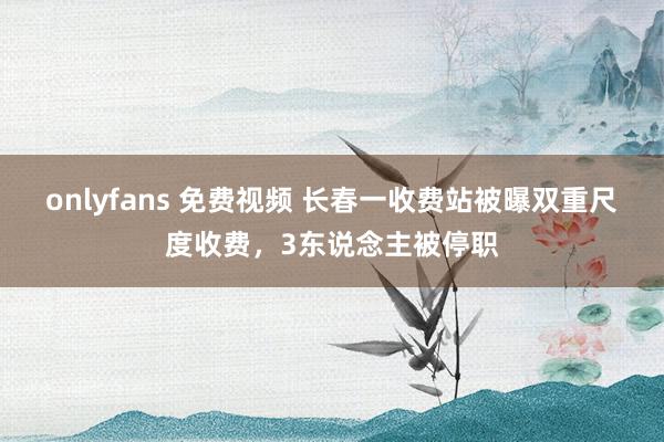 onlyfans 免费视频 长春一收费站被曝双重尺度收费，3东说念主被停职