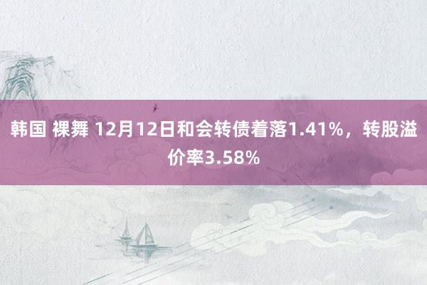 韩国 裸舞 12月12日和会转债着落1.41%，转股溢价率3.58%