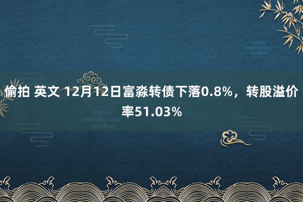 偷拍 英文 12月12日富淼转债下落0.8%，转股溢价率51.03%