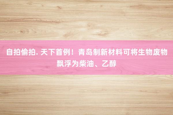 自拍偷拍. 天下首例！青岛制新材料可将生物废物飘浮为柴油、乙醇