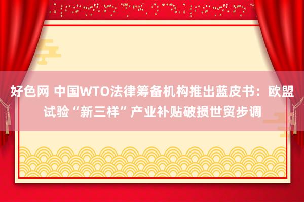 好色网 中国WTO法律筹备机构推出蓝皮书：欧盟试验“新三样”产业补贴破损世贸步调