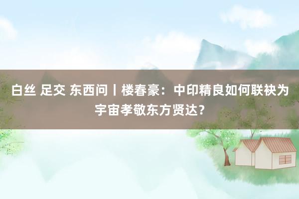 白丝 足交 东西问丨楼春豪：中印精良如何联袂为宇宙孝敬东方贤达？