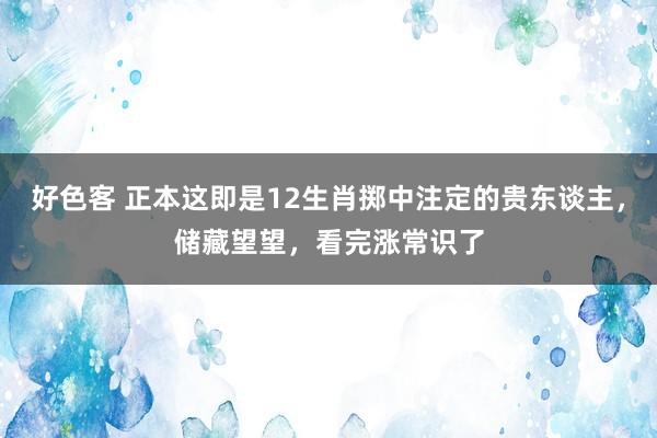 好色客 正本这即是12生肖掷中注定的贵东谈主，储藏望望，看完涨常识了
