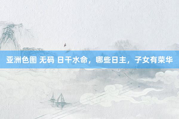 亚洲色图 无码 日干水命，哪些日主，子女有荣华