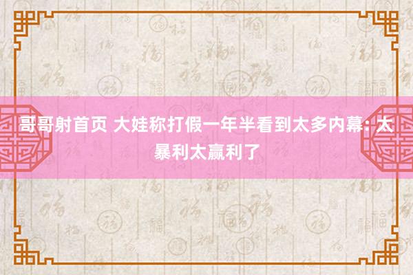 哥哥射首页 大娃称打假一年半看到太多内幕: 太暴利太赢利了