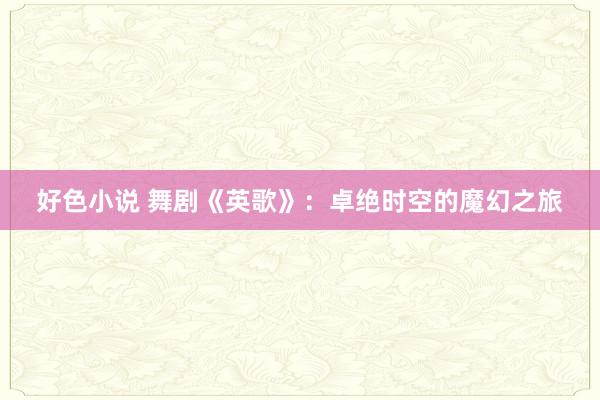 好色小说 舞剧《英歌》：卓绝时空的魔幻之旅