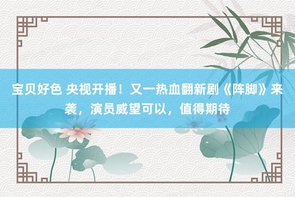 宝贝好色 央视开播！又一热血翻新剧《阵脚》来袭，演员威望可以，值得期待