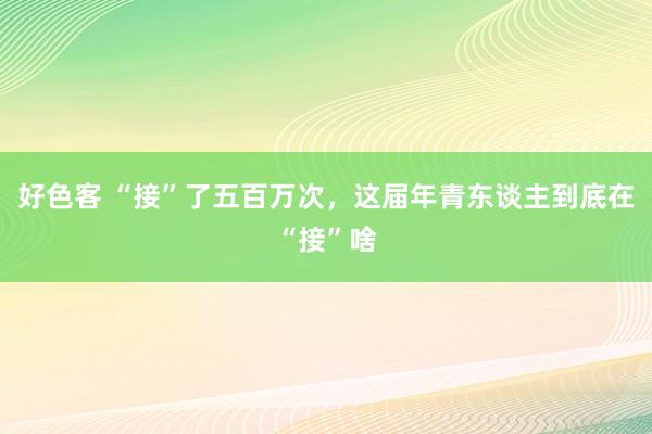 好色客 “接”了五百万次，这届年青东谈主到底在“接”啥