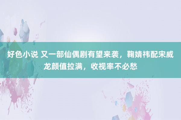 好色小说 又一部仙偶剧有望来袭，鞠婧祎配宋威龙颜值拉满，收视率不必愁