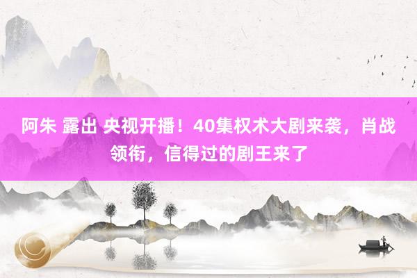 阿朱 露出 央视开播！40集权术大剧来袭，肖战领衔，信得过的剧王来了