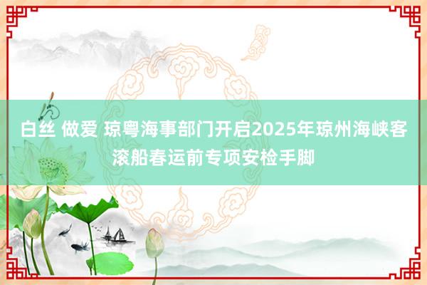白丝 做爱 琼粤海事部门开启2025年琼州海峡客滚船春运前专项安检手脚
