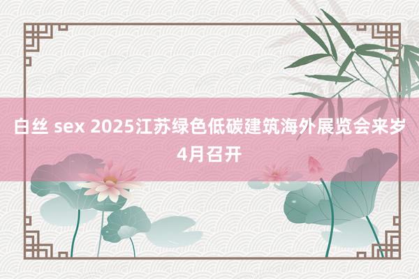 白丝 sex 2025江苏绿色低碳建筑海外展览会来岁4月召开