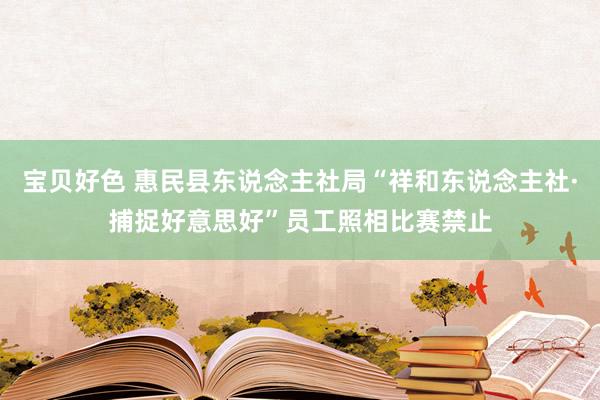 宝贝好色 惠民县东说念主社局“祥和东说念主社·捕捉好意思好”员工照相比赛禁止