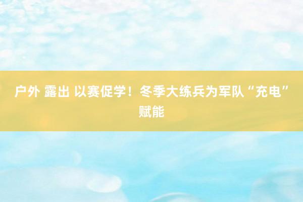 户外 露出 以赛促学！冬季大练兵为军队“充电”赋能