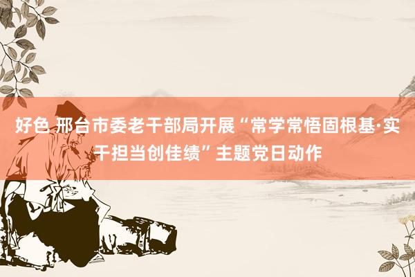 好色 邢台市委老干部局开展“常学常悟固根基·实干担当创佳绩”主题党日动作