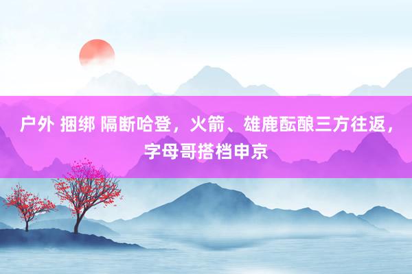 户外 捆绑 隔断哈登，火箭、雄鹿酝酿三方往返，字母哥搭档申京
