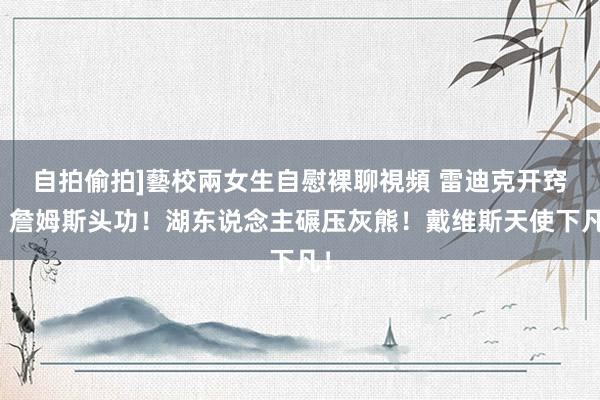 自拍偷拍]藝校兩女生自慰裸聊視頻 雷迪克开窍，詹姆斯头功！湖东说念主碾压灰熊！戴维斯天使下凡！