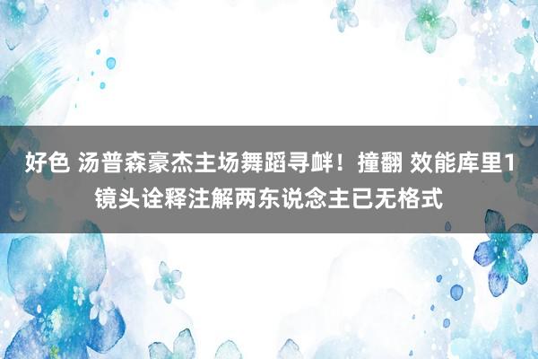 好色 汤普森豪杰主场舞蹈寻衅！撞翻 效能库里1镜头诠释注解两东说念主已无格式