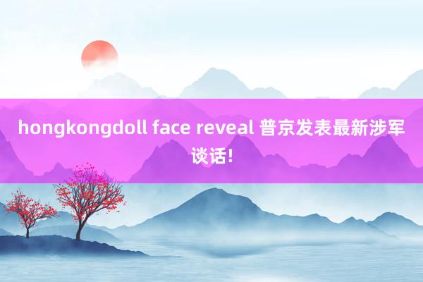hongkongdoll face reveal 普京发表最新涉军谈话!