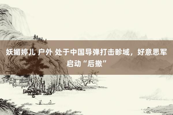 妖媚婷儿 户外 处于中国导弹打击畛域，好意思军启动“后撤”