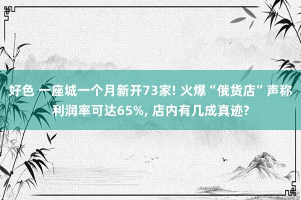好色 一座城一个月新开73家! 火爆“俄货店”声称利润率可达65%， 店内有几成真迹?