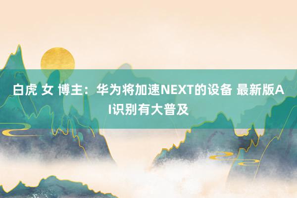 白虎 女 博主：华为将加速NEXT的设备 最新版AI识别有大普及