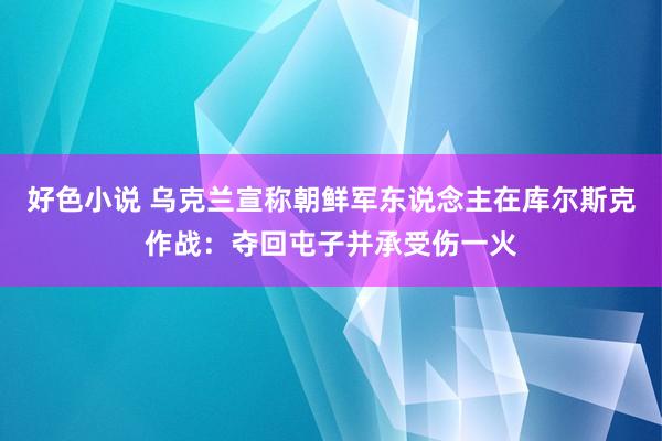 好色小说 乌克兰宣称朝鲜军东说念主在库尔斯克作战：夺回屯子并承受伤一火