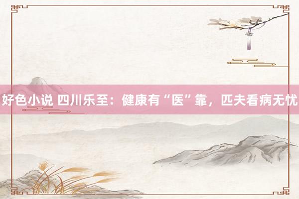 好色小说 四川乐至：健康有“医”靠，匹夫看病无忧