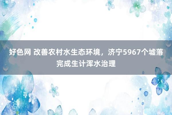 好色网 改善农村水生态环境，济宁5967个墟落完成生计浑水治理