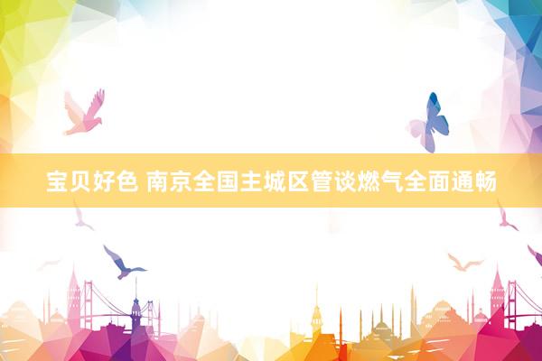 宝贝好色 南京全国主城区管谈燃气全面通畅