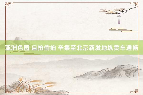 亚洲色图 自拍偷拍 辛集至北京新发地纵贯车通畅