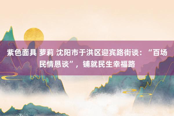 紫色面具 萝莉 沈阳市于洪区迎宾路街谈：“百场民情恳谈”，铺就民生幸福路