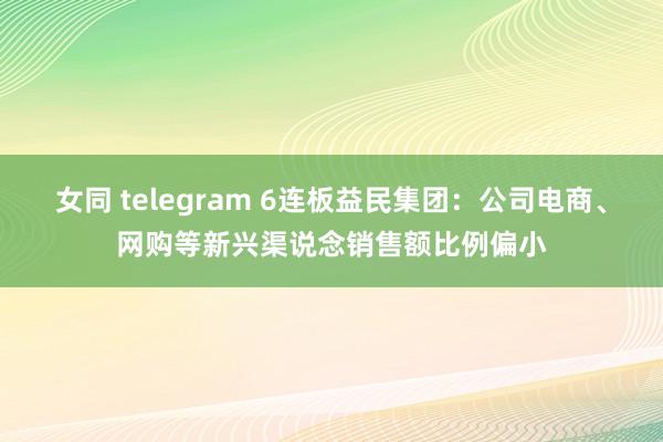 女同 telegram 6连板益民集团：公司电商、网购等新兴渠说念销售额比例偏小