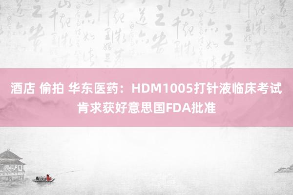 酒店 偷拍 华东医药：HDM1005打针液临床考试肯求获好意思国FDA批准