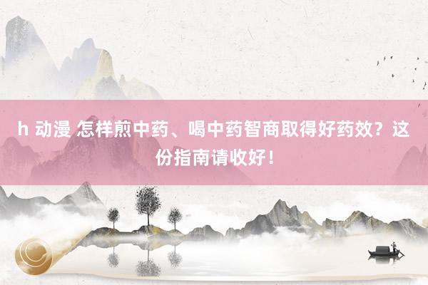 h 动漫 怎样煎中药、喝中药智商取得好药效？这份指南请收好！